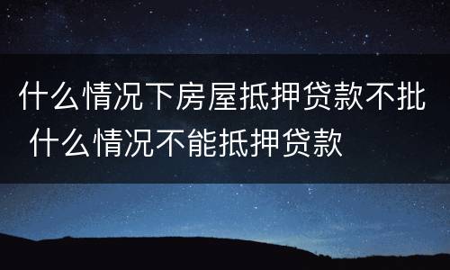什么情况下房屋抵押贷款不批 什么情况不能抵押贷款