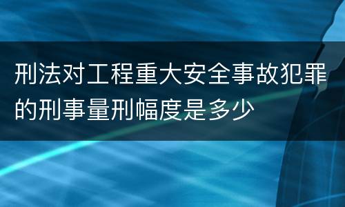 刑法对工程重大安全事故犯罪的刑事量刑幅度是多少