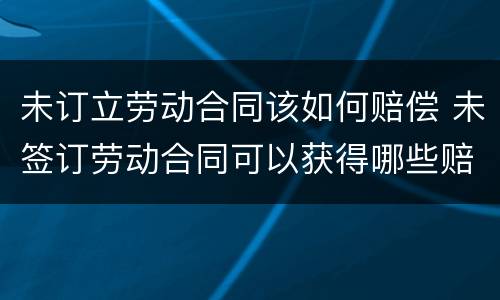 未订立劳动合同该如何赔偿 未签订劳动合同可以获得哪些赔偿