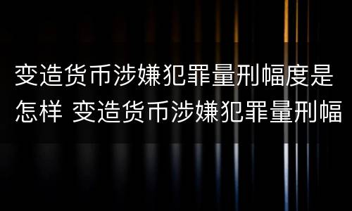 变造货币涉嫌犯罪量刑幅度是怎样 变造货币涉嫌犯罪量刑幅度是怎样计算的