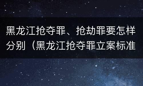 黑龙江抢夺罪、抢劫罪要怎样分别（黑龙江抢夺罪立案标准）