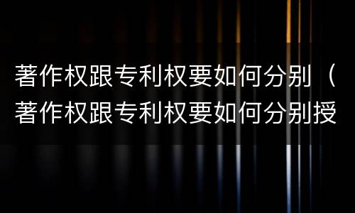 著作权跟专利权要如何分别（著作权跟专利权要如何分别授权）