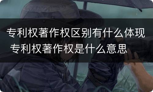 专利权著作权区别有什么体现 专利权著作权是什么意思