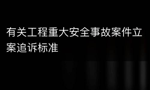 有关工程重大安全事故案件立案追诉标准