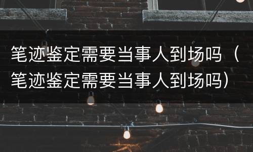 笔迹鉴定需要当事人到场吗（笔迹鉴定需要当事人到场吗）