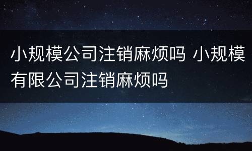 小规模公司注销麻烦吗 小规模有限公司注销麻烦吗