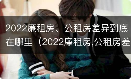 2022廉租房、公租房差异到底在哪里（2022廉租房,公租房差异到底在哪里查）
