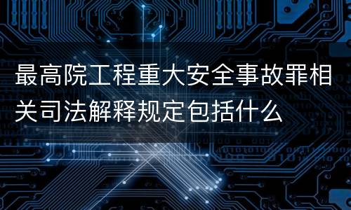 最高院工程重大安全事故罪相关司法解释规定包括什么