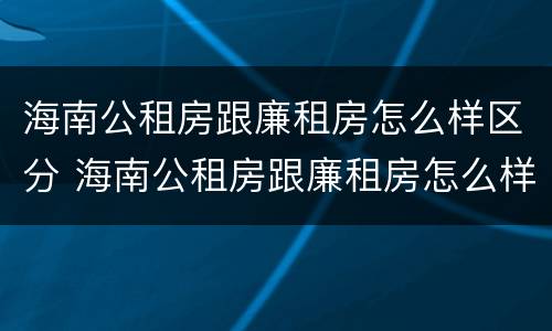海南公租房跟廉租房怎么样区分 海南公租房跟廉租房怎么样区分的