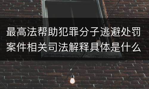 最高法帮助犯罪分子逃避处罚案件相关司法解释具体是什么主要内容