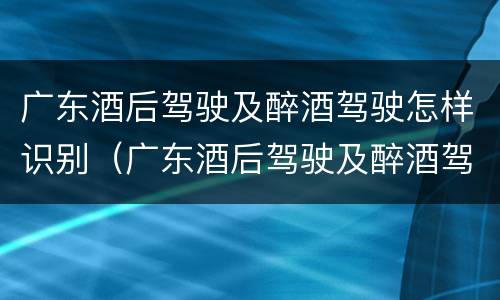 广东酒后驾驶及醉酒驾驶怎样识别（广东酒后驾驶及醉酒驾驶怎样识别处罚）