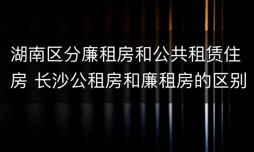 湖南区分廉租房和公共租赁住房 长沙公租房和廉租房的区别