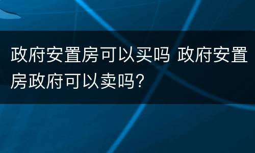 政府安置房可以买吗 政府安置房政府可以卖吗?