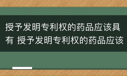 授予发明专利权的药品应该具有 授予发明专利权的药品应该具有哪些