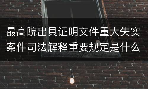 最高院出具证明文件重大失实案件司法解释重要规定是什么
