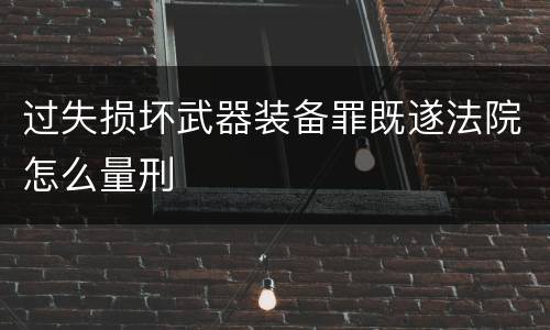 过失损坏武器装备罪既遂法院怎么量刑
