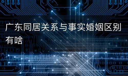 广东同居关系与事实婚姻区别有啥