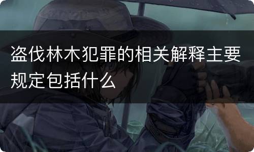 盗伐林木犯罪的相关解释主要规定包括什么