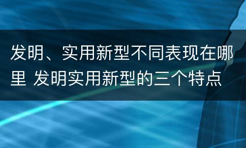 发明、实用新型不同表现在哪里 发明实用新型的三个特点