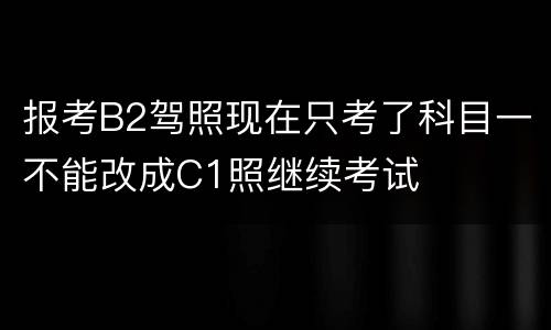 报考B2驾照现在只考了科目一不能改成C1照继续考试