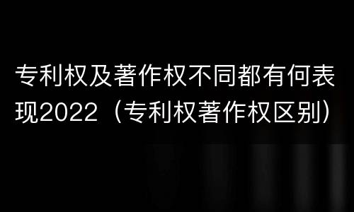 专利权及著作权不同都有何表现2022（专利权著作权区别）