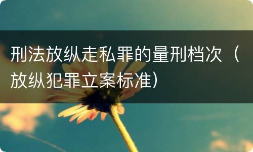 刑法放纵走私罪的量刑档次（放纵犯罪立案标准）