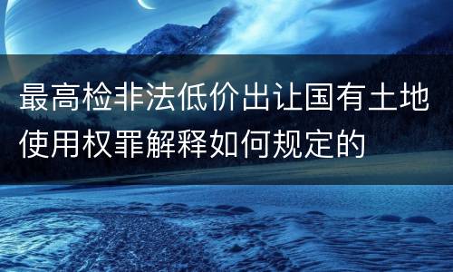 最高检非法低价出让国有土地使用权罪解释如何规定的