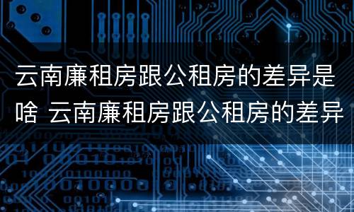 云南廉租房跟公租房的差异是啥 云南廉租房跟公租房的差异是啥意思