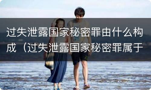 过失泄露国家秘密罪由什么构成（过失泄露国家秘密罪属于哪一类犯罪）