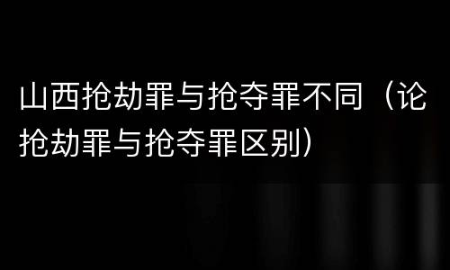 山西抢劫罪与抢夺罪不同（论抢劫罪与抢夺罪区别）