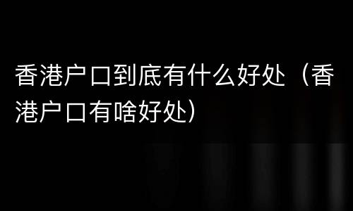 香港户口到底有什么好处（香港户口有啥好处）