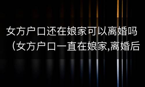 女方户口还在娘家可以离婚吗（女方户口一直在娘家,离婚后怎么办）