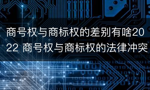 商号权与商标权的差别有啥2022 商号权与商标权的法律冲突与解决