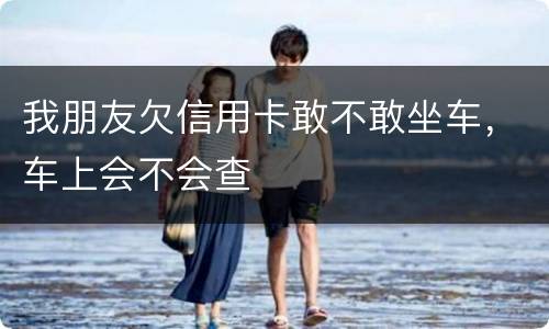 我朋友欠信用卡敢不敢坐车，车上会不会查