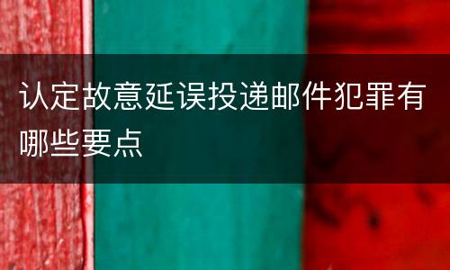 认定故意延误投递邮件犯罪有哪些要点