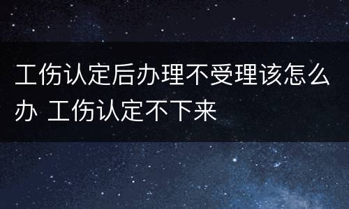 工伤认定后办理不受理该怎么办 工伤认定不下来
