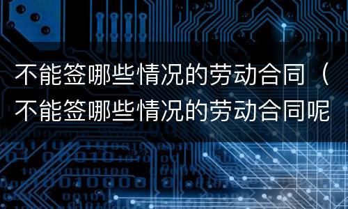 不能签哪些情况的劳动合同（不能签哪些情况的劳动合同呢）