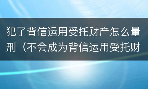 犯了背信运用受托财产怎么量刑（不会成为背信运用受托财产罪的犯罪主体）