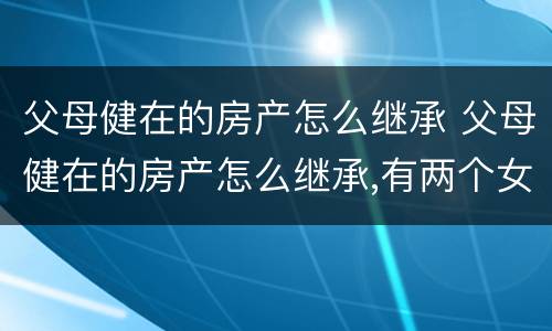 父母健在的房产怎么继承 父母健在的房产怎么继承,有两个女儿
