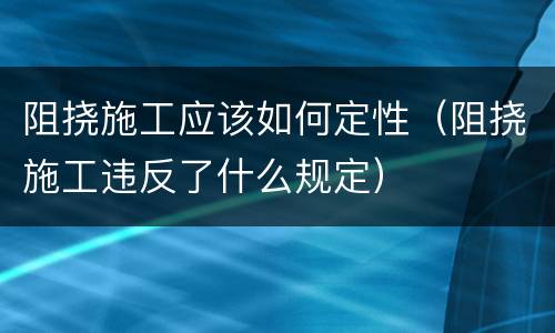 阻挠施工应该如何定性（阻挠施工违反了什么规定）