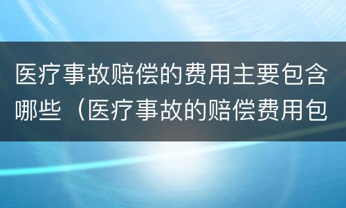 医疗事故赔偿的费用主要包含哪些（医疗事故的赔偿费用包括哪些内容）