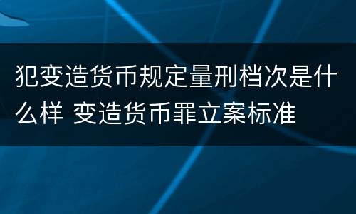 犯变造货币规定量刑档次是什么样 变造货币罪立案标准