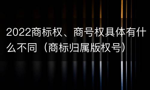 2022商标权、商号权具体有什么不同（商标归属版权号）
