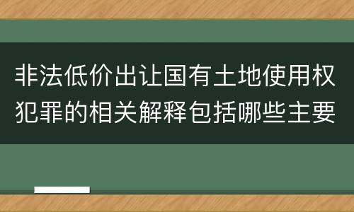 非法低价出让国有土地使用权犯罪的相关解释包括哪些主要内容