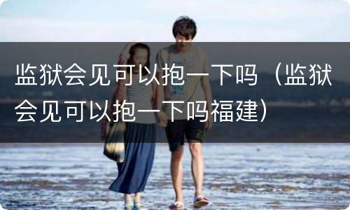 监狱会见可以抱一下吗（监狱会见可以抱一下吗福建）