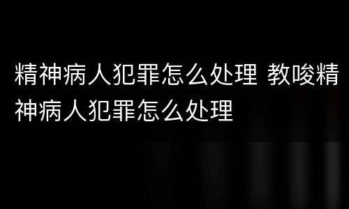 精神病人犯罪怎么处理 教唆精神病人犯罪怎么处理
