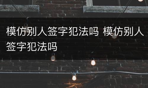 模仿别人签字犯法吗 模仿别人签字犯法吗
