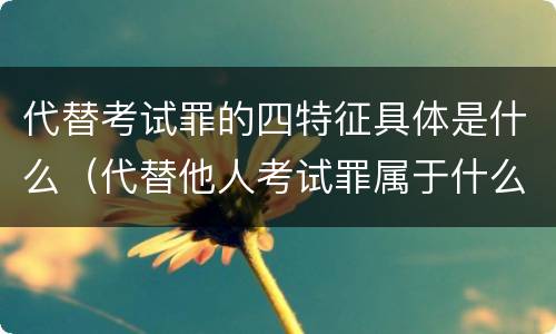 代替考试罪的四特征具体是什么（代替他人考试罪属于什么类犯罪）