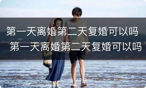 第一天离婚第二天复婚可以吗 第一天离婚第二天复婚可以吗男方