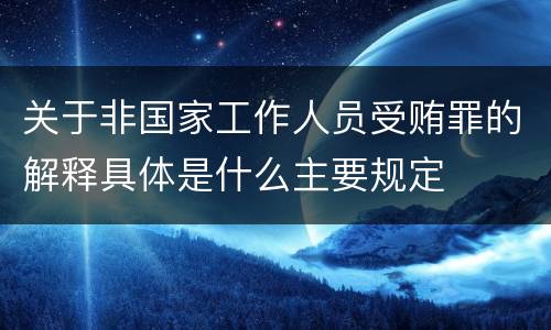 关于非国家工作人员受贿罪的解释具体是什么主要规定